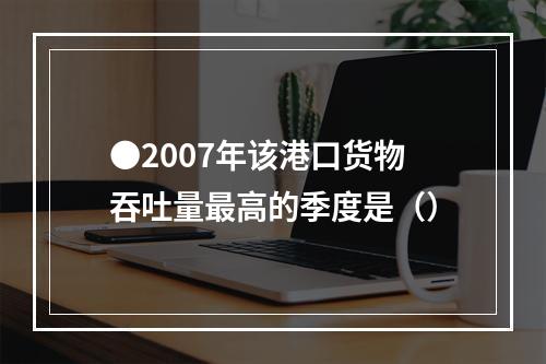 ●2007年该港口货物吞吐量最高的季度是（）