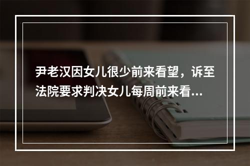 尹老汉因女儿很少前来看望，诉至法院要求判决女儿每周前来看望1