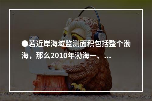 ●若近岸海域监测面积包括整个渤海，那么2010年渤海一、二类