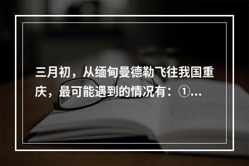 三月初，从缅甸曼德勒飞往我国重庆，最可能遇到的情况有：①横断