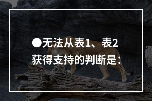 ●无法从表1、表2获得支持的判断是：