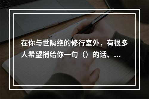 在你与世隔绝的修行室外，有很多人希望捎给你一句（）的话、一个