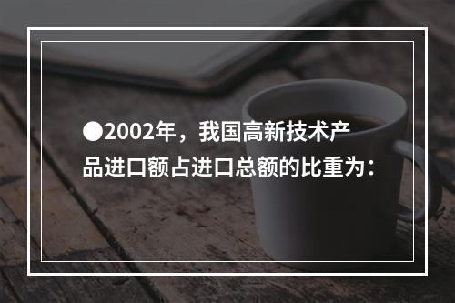 ●2002年，我国高新技术产品进口额占进口总额的比重为：