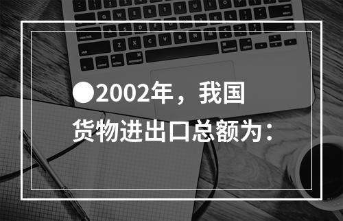 ●2002年，我国货物进出口总额为：