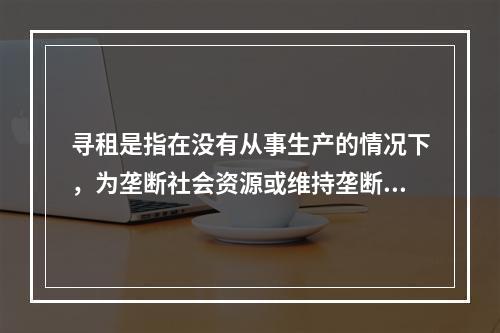 寻租是指在没有从事生产的情况下，为垄断社会资源或维持垄断地位