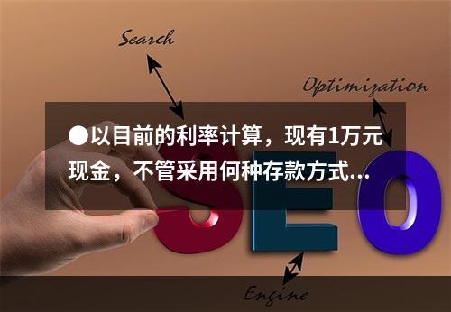 ●以目前的利率计算，现有1万元现金，不管采用何种存款方式，选