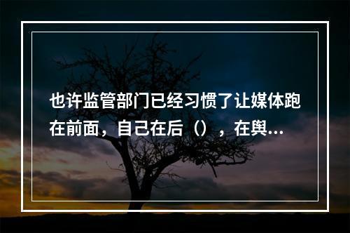 也许监管部门已经习惯了让媒体跑在前面，自己在后（），在舆论压