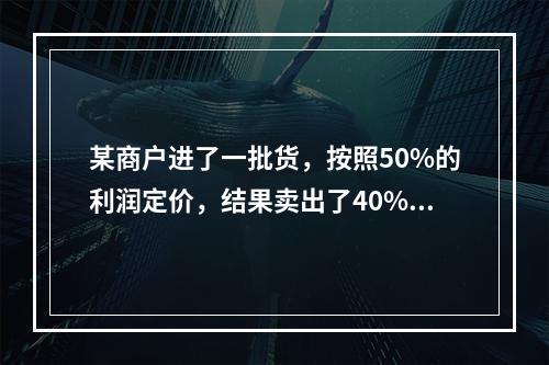 某商户进了一批货，按照50%的利润定价，结果卖出了40%。此