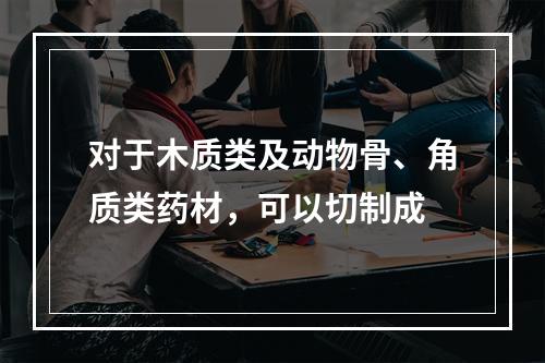 对于木质类及动物骨、角质类药材，可以切制成