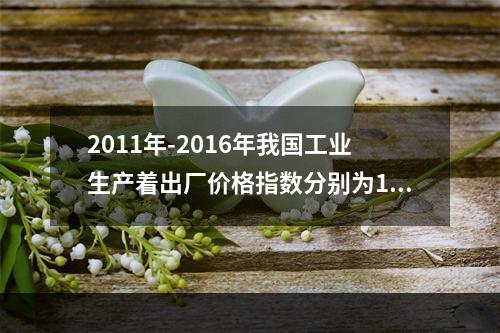 2011年-2016年我国工业生产着出厂价格指数分别为106