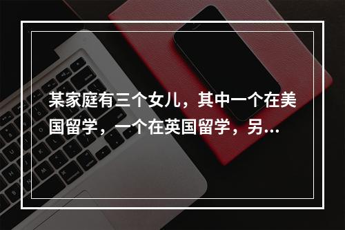 某家庭有三个女儿，其中一个在美国留学，一个在英国留学，另一个