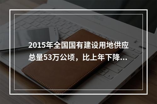 2015年全国国有建设用地供应总量53万公顷，比上年下降12