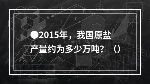 ●2015年，我国原盐产量约为多少万吨？（）