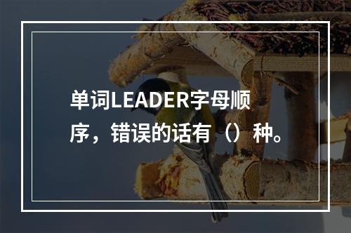 单词LEADER字母顺序，错误的话有（）种。