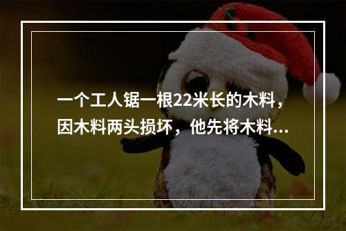 一个工人锯一根22米长的木料，因木料两头损坏，他先将木料两头