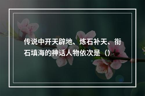 传说中开天辟地、炼石补天、衔石填海的神话人物依次是（）