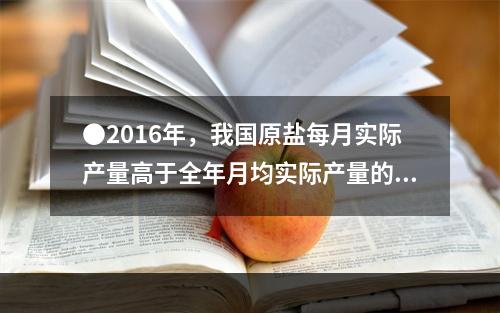 ●2016年，我国原盐每月实际产量高于全年月均实际产量的月份