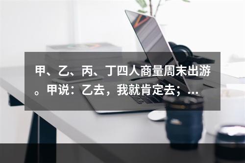 甲、乙、丙、丁四人商量周末出游。甲说：乙去，我就肯定去；乙说