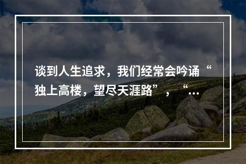 谈到人生追求，我们经常会吟诵“独上高楼，望尽天涯路”，“蜀道