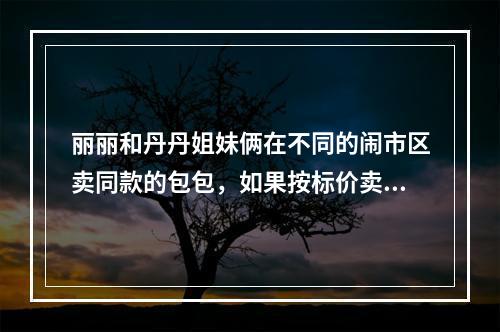 丽丽和丹丹姐妹俩在不同的闹市区卖同款的包包，如果按标价卖，每