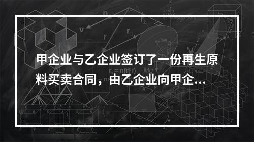 甲企业与乙企业签订了一份再生原料买卖合同，由乙企业向甲企业供