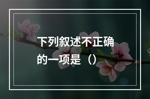 下列叙述不正确的一项是（）