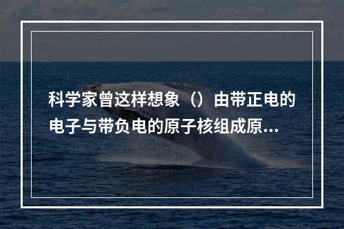 科学家曾这样想象（）由带正电的电子与带负电的原子核组成原子，