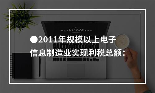 ●2011年规模以上电子信息制造业实现利税总额：