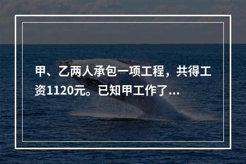 甲、乙两人承包一项工程，共得工资1120元。已知甲工作了10