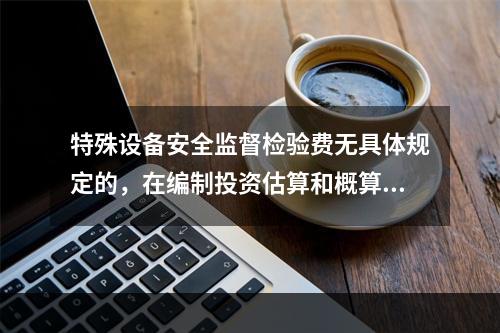 特殊设备安全监督检验费无具体规定的，在编制投资估算和概算时可