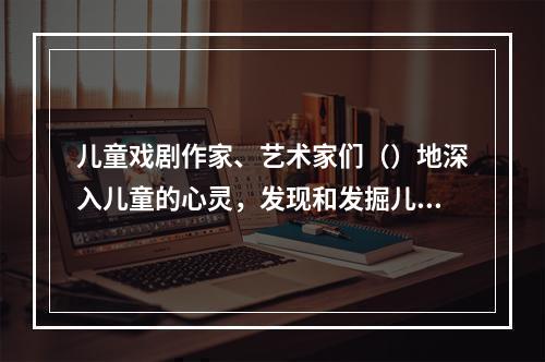 儿童戏剧作家、艺术家们（）地深入儿童的心灵，发现和发掘儿童独