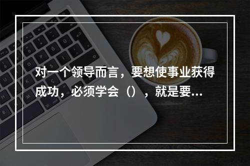 对一个领导而言，要想使事业获得成功，必须学会（），就是要敏锐