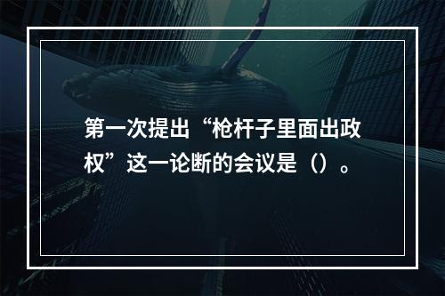 第一次提出“枪杆子里面出政权”这一论断的会议是（）。