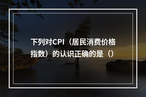 下列对CPI（居民消费价格指数）的认识正确的是（）