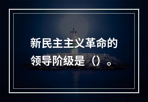 新民主主义革命的领导阶级是（）。