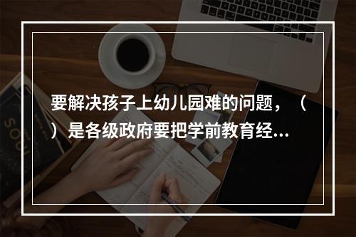 要解决孩子上幼儿园难的问题，（）是各级政府要把学前教育经费纳