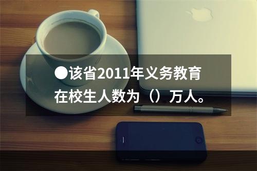 ●该省2011年义务教育在校生人数为（）万人。