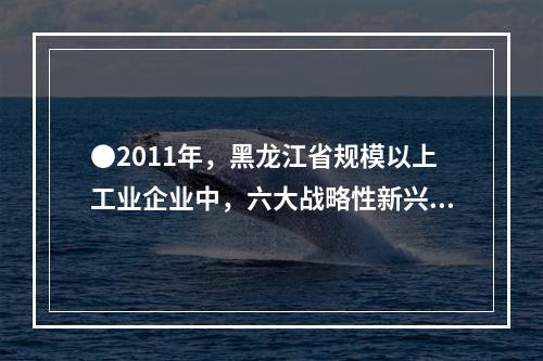 ●2011年，黑龙江省规模以上工业企业中，六大战略性新兴产业