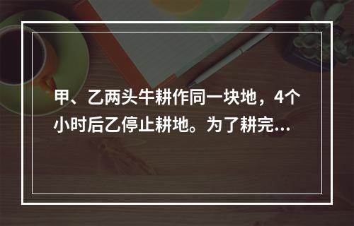 甲、乙两头牛耕作同一块地，4个小时后乙停止耕地。为了耕完这块