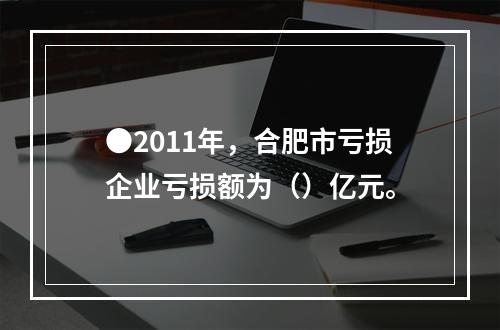 ●2011年，合肥市亏损企业亏损额为（）亿元。