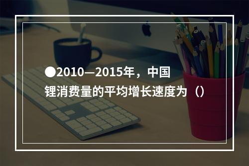 ●2010—2015年，中国锂消费量的平均增长速度为（）