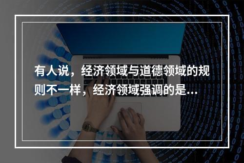 有人说，经济领域与道德领域的规则不一样，经济领域强调的是“经