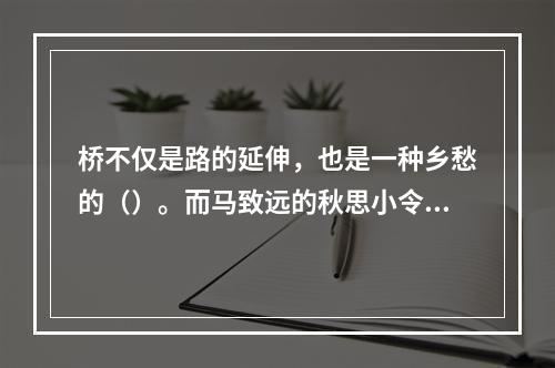 桥不仅是路的延伸，也是一种乡愁的（）。而马致远的秋思小令，更