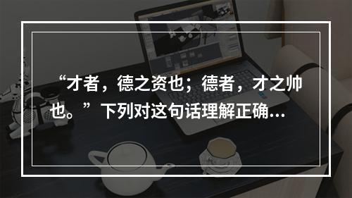 “才者，德之资也；德者，才之帅也。”下列对这句话理解正确的是