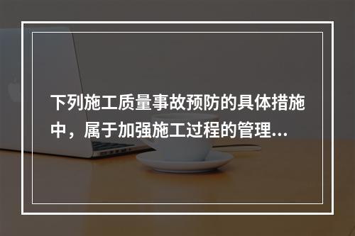 下列施工质量事故预防的具体措施中，属于加强施工过程的管理的是