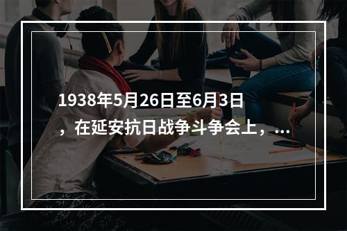 1938年5月26日至6月3日，在延安抗日战争斗争会上，毛泽