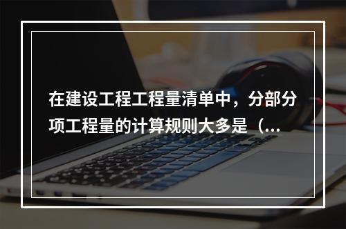 在建设工程工程量清单中，分部分项工程量的计算规则大多是（）。