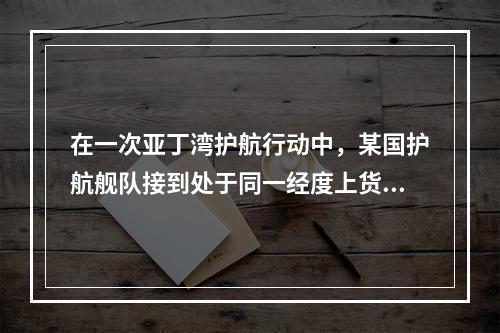 在一次亚丁湾护航行动中，某国护航舰队接到处于同一经度上货船的