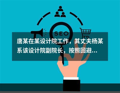 唐某在某设计院工作，其丈夫杨某系该设计院副院长，按照回避制度