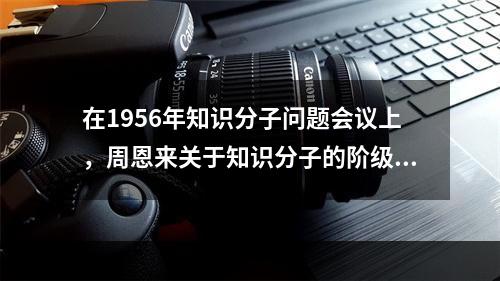 在1956年知识分子问题会议上，周恩来关于知识分子的阶级属性